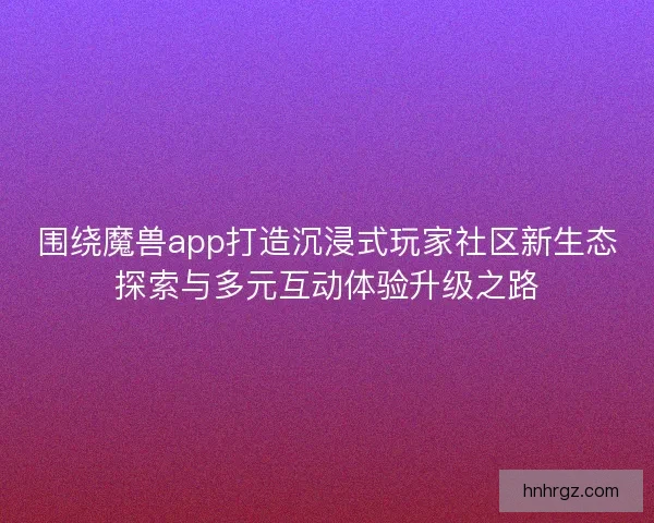围绕魔兽app打造沉浸式玩家社区新生态探索与多元互动体验升级之路