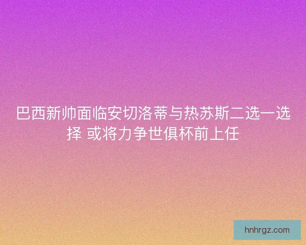 巴西新帅面临安切洛蒂与热苏斯二选一选择 或将力争世俱杯前上任